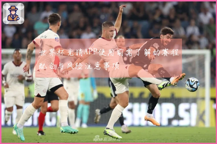 世界杯竞猜APP使用前需了解的赛程配合与风险注意事项