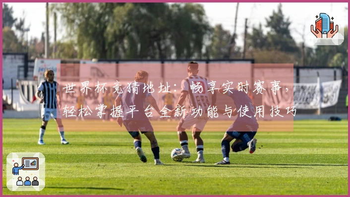世界杯竞猜地址：畅享实时赛事，轻松掌握平台全新功能与使用技巧