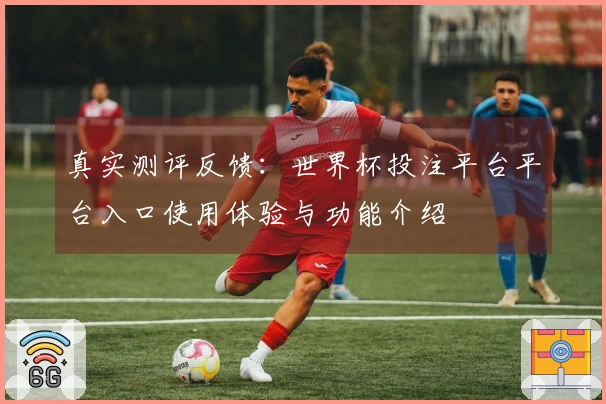 真实测评反馈:世界杯投注平台平台入口使用体验与功能介绍