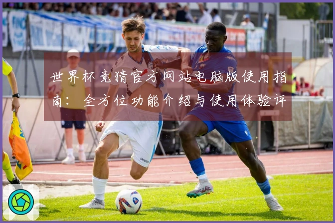 世界杯竞猜官方网站电脑版使用指南：全方位功能介绍与使用体验评测