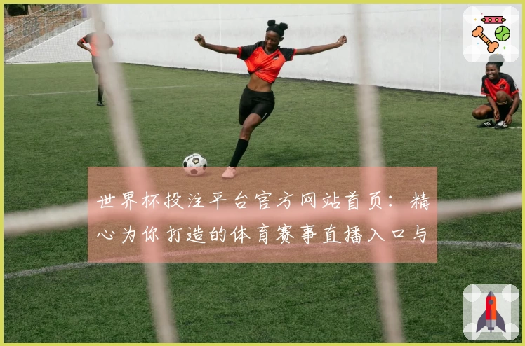 世界杯投注平台官方网站首页：精心为你打造的体育赛事直播入口与流畅使用体验
